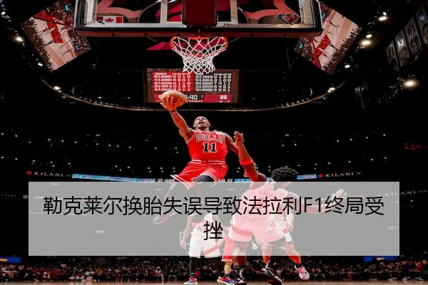勒克莱尔换胎失误导致法拉利F1终局受挫